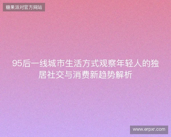 95后一线城市生活方式观察年轻人的独居社交与消费新趋势解析