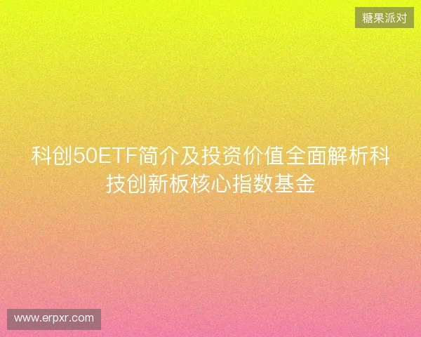 科创50ETF简介及投资价值全面解析科技创新板核心指数基金