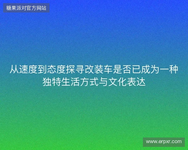 从速度到态度探寻改装车是否已成为一种独特生活方式与文化表达