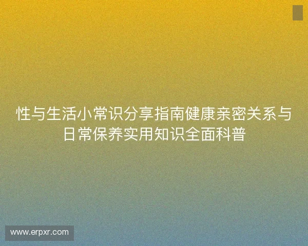 性与生活小常识分享指南健康亲密关系与日常保养实用知识全面科普 性与生活小常识分享指南健康亲密关系与日常保养实用知识全面科普
